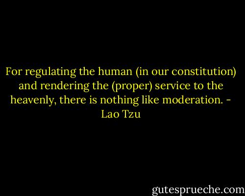 For regulating the human (in our constitution) and rendering the (proper) service to the heavenly, there is nothing like moderation. - Lao Tzu