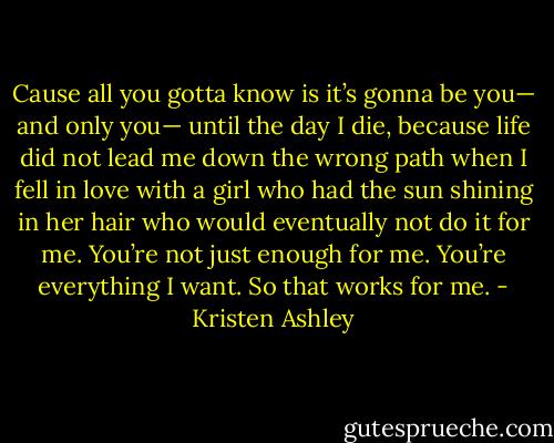 Cause all you gotta know is it’s gonna be you— and only you— until the day I die, because life did not lead me down the wrong path when I fell in love with a girl who had the sun shining in her hair who would eventually not do it for me. You’re not just enough for me. You’re everything I want. So that works for me. - Kristen Ashley