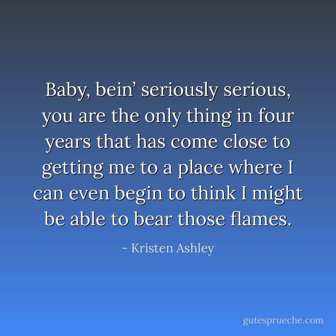 Baby, bein’ seriously serious, you are the only thing in four years that has come close to getting me to a place where I can even begin to think I might be able to bear those flames. - Kristen Ashley