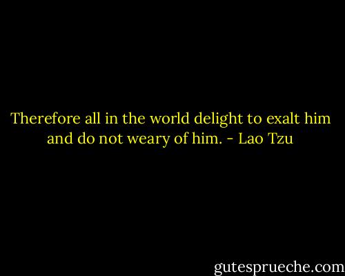Therefore all in the world delight to exalt him and do not weary of him. - Lao Tzu