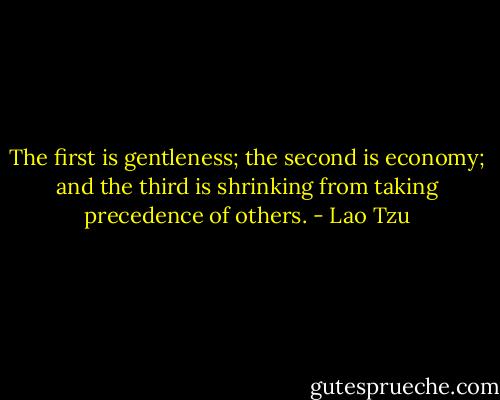 The first is gentleness; the second is economy; and the third is shrinking from taking precedence of others. - Lao Tzu