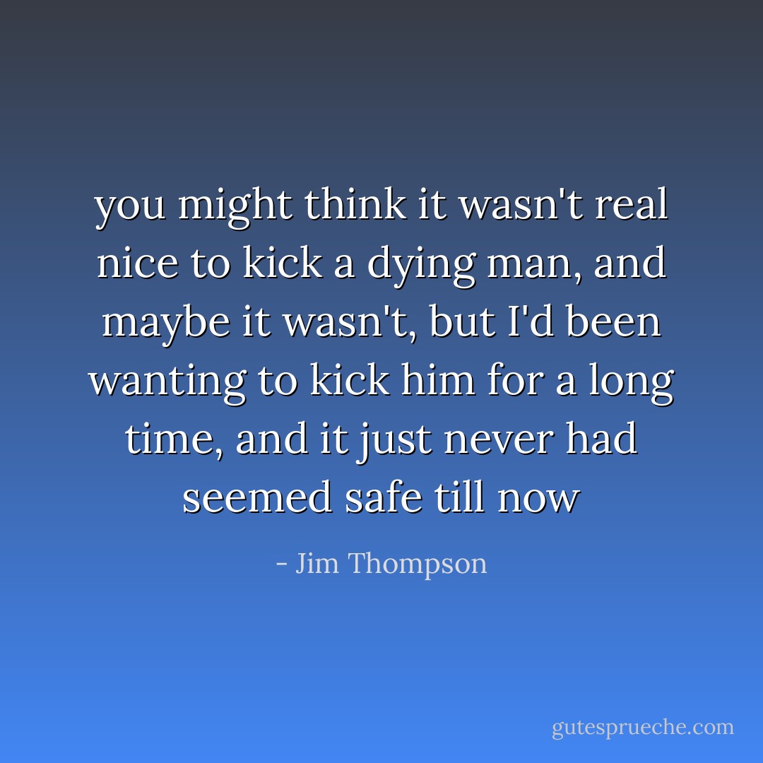you might think it wasn't real nice to kick a dying man, and maybe it wasn't, but I'd been wanting to kick him for a long time, and it just never had seemed safe till now - Jim Thompson