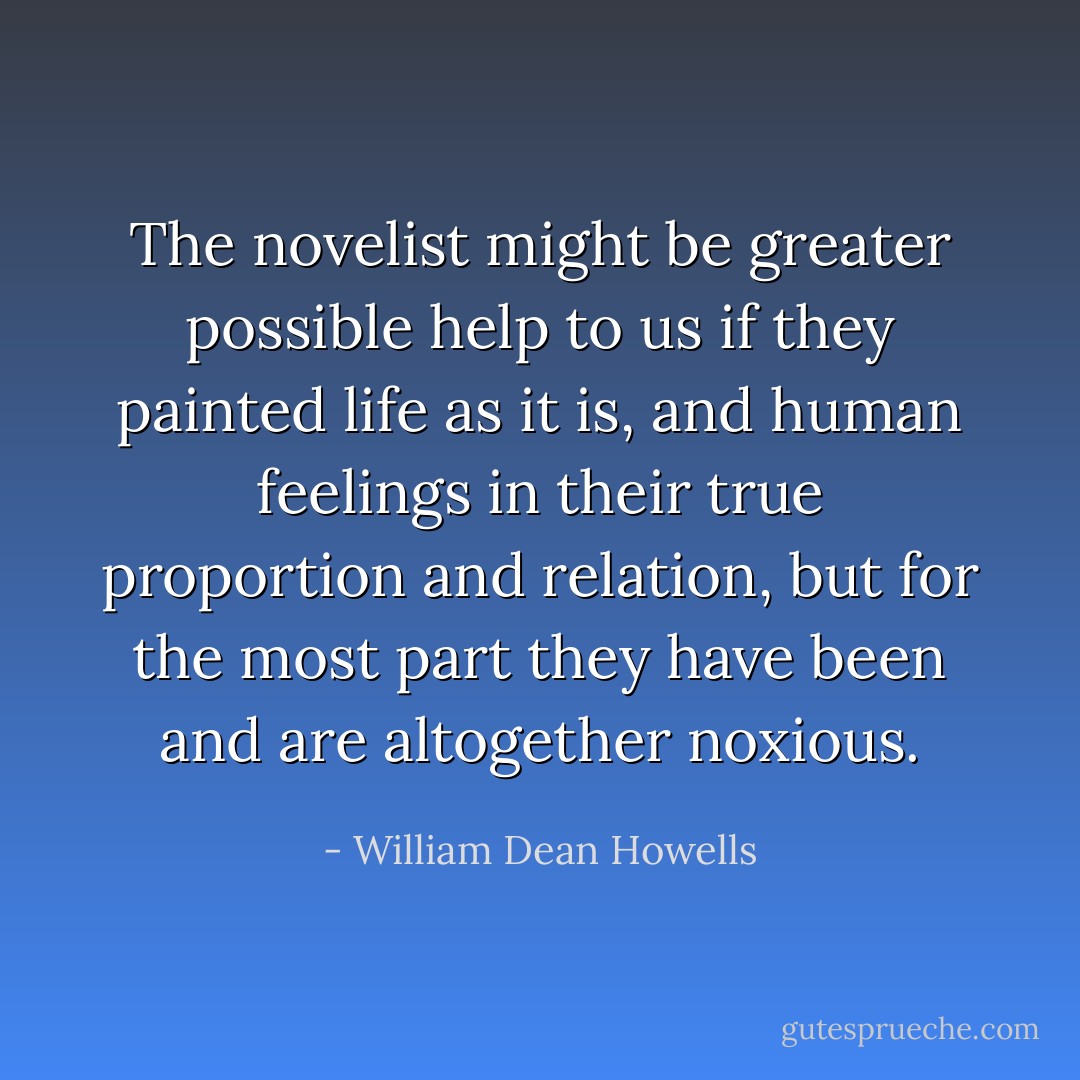 The novelist might be greater possible help to us if they painted life as it is, and human feelings in their true proportion and relation, but for the most part they have been and are altogether noxious. - William Dean Howells