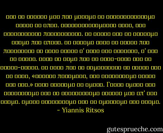 Καὶ νὰ ἀδελφέ μου ποὺ μάθαμε νὰ κουβεντιάζουμε ἥσυχα κι ἁπλά.<br />Καταλαβαινόμαστε τώρα, δὲν χρειάζονται περισσότερα.<br />Κι αὔριο λέω θὰ γίνουμε ἀκόμα πιὸ ἁπλοί.<br />Θὰ βροῦμε αὐτὰ τὰ λόγια ποὺ παίρνουνε τὸ ἴδιο βάρος<br />σ' ὅλες τὶς καρδιές, σ' ὅλα τὰ χείλη.<br />Ἔτσι νὰ λέμε πιὰ τὰ σύκα-σύκα καὶ τὴ σκάφη-σκάφη.<br />Κι ἔτσι ποὺ νὰ χαμογελᾶνε οἱ ἄλλοι καὶ νὰ λένε,<br />«Τέτοια ποιήματα, σοῦ φτιάχνουμε ἑκατὸ τὴν ὥρα.»<br />Αὐτὸ θέλουμε κι ἐμεῖς.<br />Γιατὶ ἐμεῖς δὲν τραγουδᾶμε γιὰ νὰ ξεχωρίσουμε ἀδελφέ μου ἀπ' τὸν κόσμο.<br />Ἐμεῖς τραγουδᾶμε γιὰ νὰ σμίξουμε τὸν κόσμο. - Yiannis Ritsos