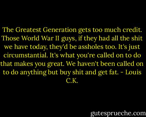 The Greatest Generation gets too much credit. Those World War II guys, if they had all the shit we have today, they'd be assholes too. It's just circumstantial. It's what you're called on to do that makes you great. We haven't been called on to do anything but buy shit and get fat. - Louis C.K.