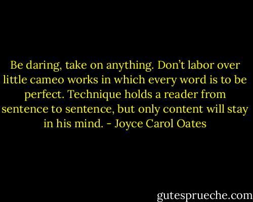 Be daring, take on anything. Don’t labor over little cameo works in which every word is to be perfect. Technique holds a reader from sentence to sentence, but only content will stay in his mind. - Joyce Carol Oates
