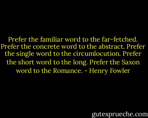 Prefer the familiar word to the far-fetched. Prefer the concrete word to the abstract. Prefer the single word to the circumlocution. Prefer the short word to the long. Prefer the Saxon word to the Romance. - Henry Fowler
