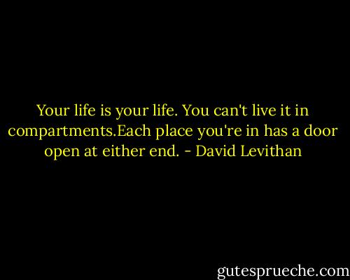 Your life is your life. You can't live it in compartments.Each place you're in has a door open at either end. - David Levithan