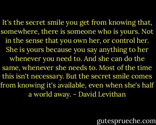 It's the secret smile you get from knowing that, somewhere, there is someone who is yours. Not in the sense that you own her, or control her. She is yours because you say anything to her whenever you need to. And she can do the same, whenever she needs to. Most of the time this isn't necessary. But the secret smile comes from knowing it's available, even when she's half a world away. - David Levithan