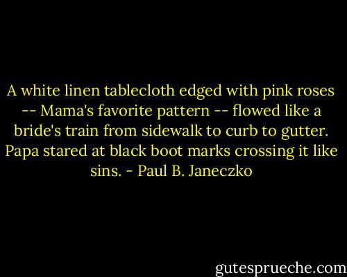 A white linen tablecloth<br />edged with pink roses --<br />Mama's favorite pattern --<br />flowed like a bride's train<br />from sidewalk to curb to gutter.<br />Papa stared at black boot marks<br />crossing it like sins. - Paul B. Janeczko