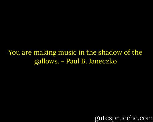 You are making music<br />in the shadow of the gallows. - Paul B. Janeczko