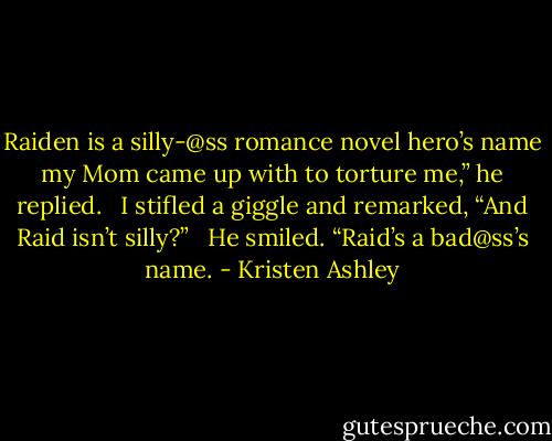 Raiden is a silly-@ss romance novel hero’s name my Mom came up with to torture me,” he replied. <br /><br />I stifled a giggle and remarked, “And Raid isn’t silly?” <br /><br />He smiled. “Raid’s a bad@ss’s name. - Kristen Ashley