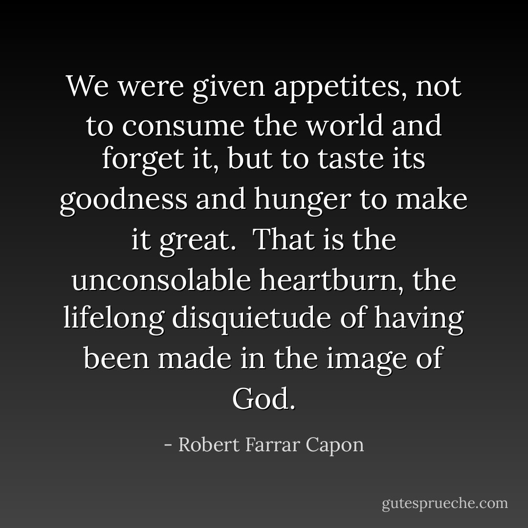 We were given appetites, not to consume the world and forget it, but to taste its goodness and hunger to make it great.<br /><br />That is the unconsolable heartburn, the lifelong disquietude of having been made in the image of God. - Robert Farrar Capon