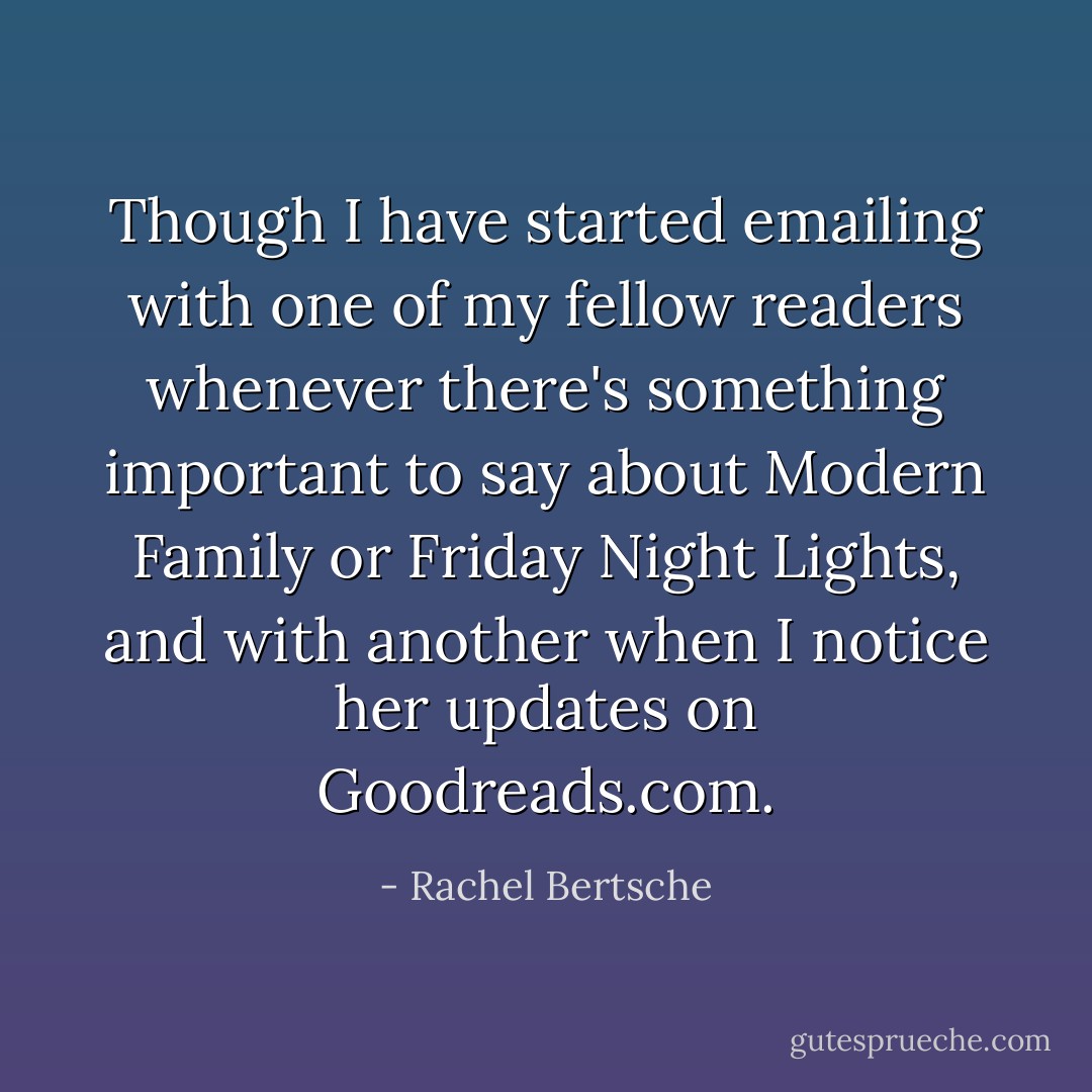 Though I have started emailing with one of my fellow readers whenever there's something important to say about Modern Family or Friday Night Lights, and with another when I notice her updates on Goodreads.com. - Rachel Bertsche