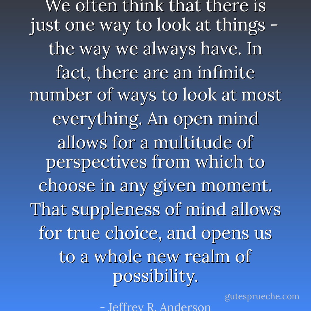 We often think that there is just one way to look at things - the way we always have. In fact, there are an infinite number of ways to look at most everything. An open mind allows for a multitude of perspectives from which to choose in any given moment. That suppleness of mind allows for true choice, and opens us to a whole new realm of possibility. - Jeffrey R. Anderson
