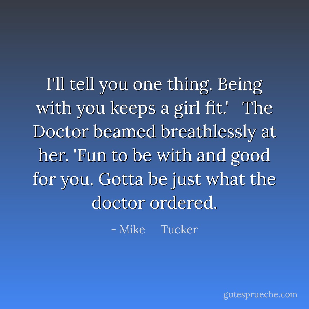 I'll tell you one thing. Being with you keeps a girl fit.' <br /><br />The Doctor beamed breathlessly at her. 'Fun to be with and good for you. Gotta be just what the doctor ordered. - Mike     Tucker