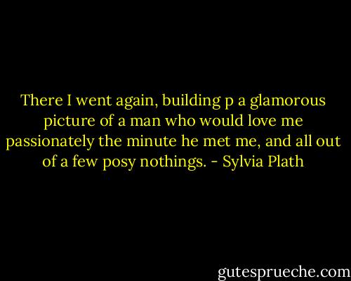 There I went again, building p a glamorous picture of a man who would love me passionately the minute he met me, and all out of a few posy nothings. - Sylvia Plath