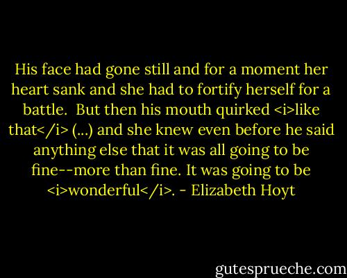 His face had gone still and for a moment her heart sank and she had to fortify herself for a battle. <br />But then his mouth quirked <i>like that</i> (...) and she knew even before he said anything else that it was all going to be fine--more than fine. It was going to be <i>wonderful</i>. - Elizabeth Hoyt