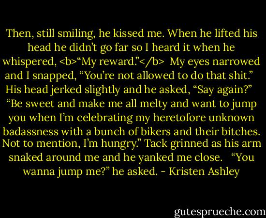 Then, still smiling, he kissed me. When he lifted his head he didn’t go far so I heard it when he whispered, <b>“My reward.”</b> <br />My eyes narrowed and I snapped, “You’re not allowed to do that shit.” <br /><br />His head jerked slightly and he asked, “Say again?” <br /><br />“Be sweet and make me all melty and want to jump you when I’m celebrating my heretofore unknown badassness with a bunch of bikers and their bitches. Not to mention, I’m hungry.” Tack grinned as his arm snaked around me and he yanked me close. <br /><br />“You wanna jump me?” he asked. - Kristen Ashley