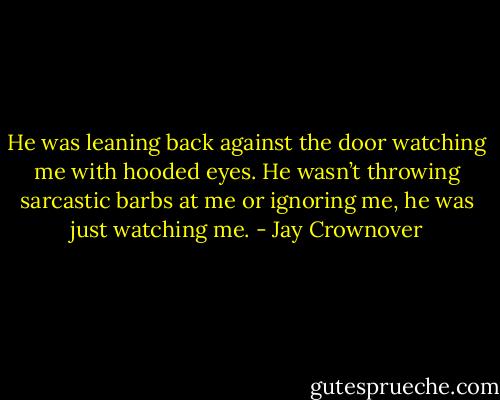He was leaning back against the door watching me with hooded eyes. He wasn’t throwing sarcastic barbs at me or ignoring me, he was just watching me. - Jay Crownover