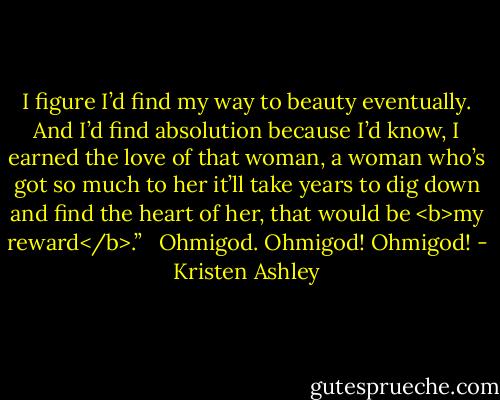 I figure I’d find my way to beauty eventually. And I’d find absolution because I’d know, I earned the love of that woman, a woman who’s got so much to her it’ll take years to dig down and find the heart of her, that would be <b>my reward</b>.” <br /><br />Ohmigod. Ohmigod! Ohmigod! - Kristen Ashley