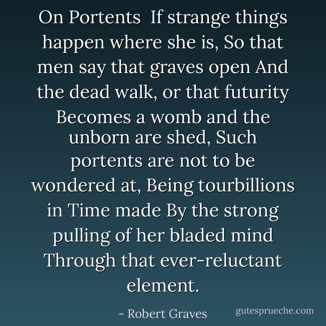 On Portents<br /><br />If strange things happen where she is,<br />So that men say that graves open<br />And the dead walk, or that futurity<br />Becomes a womb and the unborn are shed,<br />Such portents are not to be wondered at,<br />Being tourbillions in Time made<br />By the strong pulling of her bladed mind<br />Through that ever-reluctant element. - Robert Graves