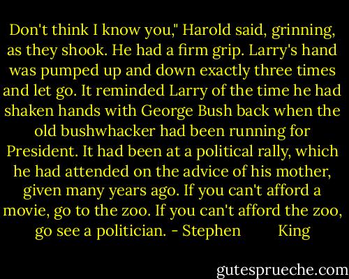 Don't think I know you," Harold said, grinning, as they shook. He had a firm grip. Larry's hand was pumped up and down exactly three times and let go. It reminded Larry of the time he had shaken hands with George Bush back when the old bushwhacker had been running for President. It had been at a political rally, which he had attended on the advice of his mother, given many years ago. If you can't afford a movie, go to the zoo. If you can't afford the zoo, go see a politician. - Stephen         King