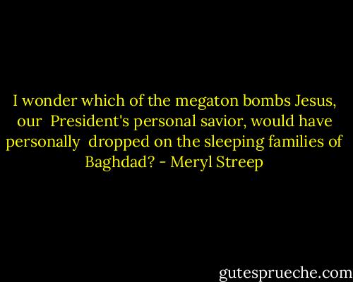 I wonder which of the megaton bombs Jesus, our <br />President's personal savior, would have personally <br />dropped on the sleeping families of Baghdad? - Meryl Streep