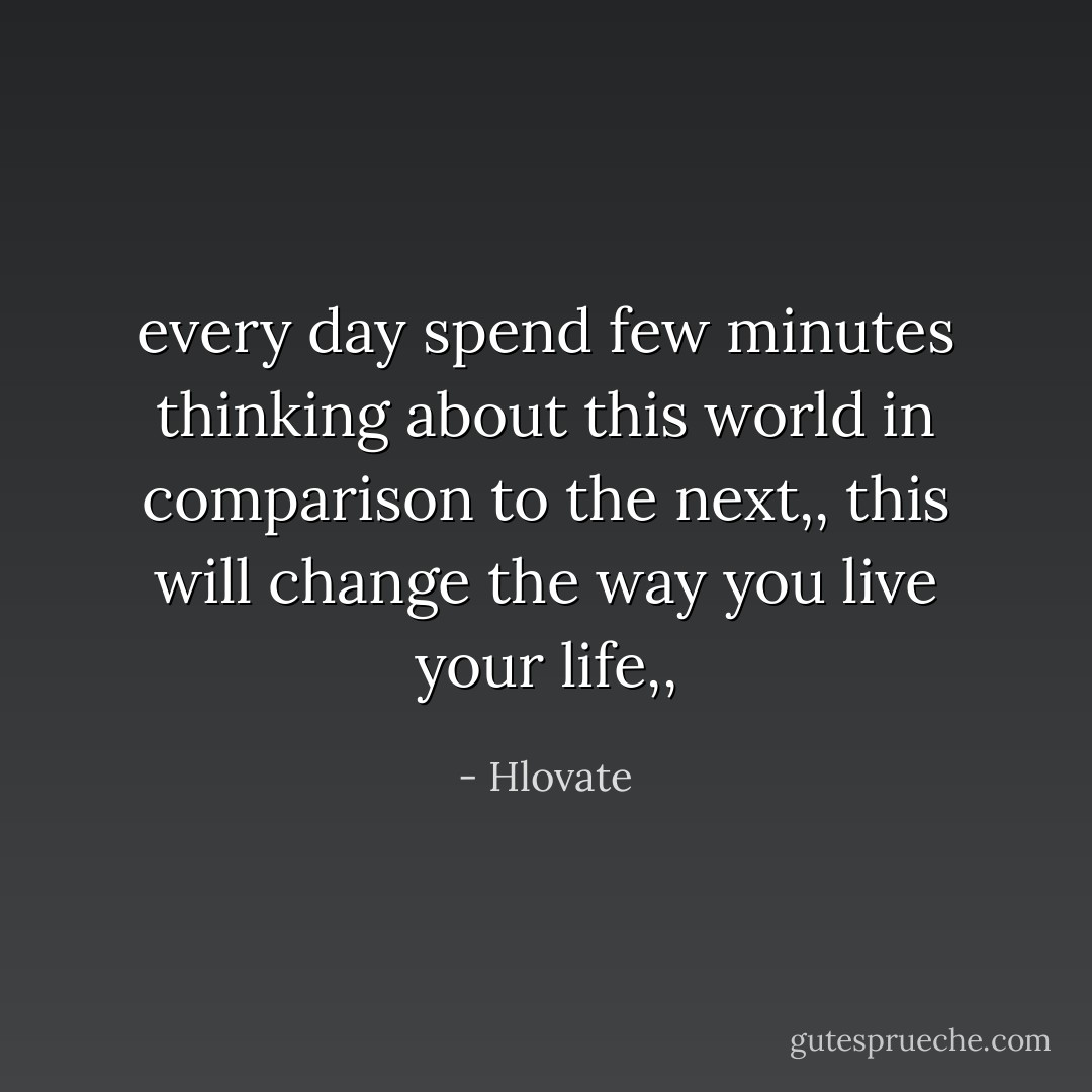 every day spend few minutes thinking about this world in comparison to the next,,<br />this will change the way you live your life,, - Hlovate