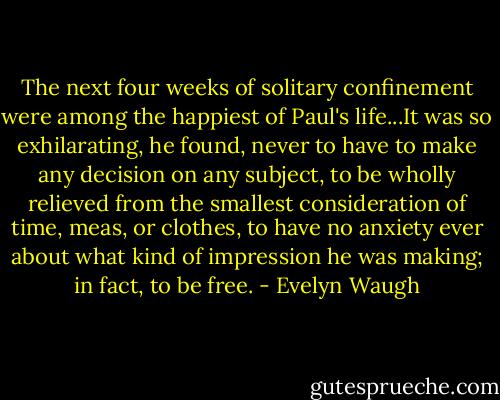 The next four weeks of solitary confinement were among the happiest of Paul's life...It was so exhilarating, he found, never to have to make any decision on any subject, to be wholly relieved from the smallest consideration of time, meas, or clothes, to have no anxiety ever about what kind of impression he was making; in fact, to be free. - Evelyn Waugh