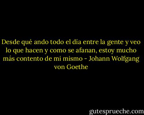 Desde qué ando todo el día entre la gente y veo lo que hacen y como se afanan, estoy mucho más contento de mi mismo - Johann Wolfgang von Goethe