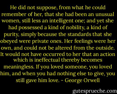 He did not suppose, from what he could remember of her, that she had been an unusual women, still less an intelligent one; and yet she had possessed a kind of nobility, a kind of purity, simply because the standards that she obeyed were private ones. Her feelings were her own, and could not be altered from the outside. It would not have occurred to her that an action which is ineffectual thereby becomes meaningless. If you loved someone, you loved him, and when you had nothing else to give, you still gave him love. - George Orwell
