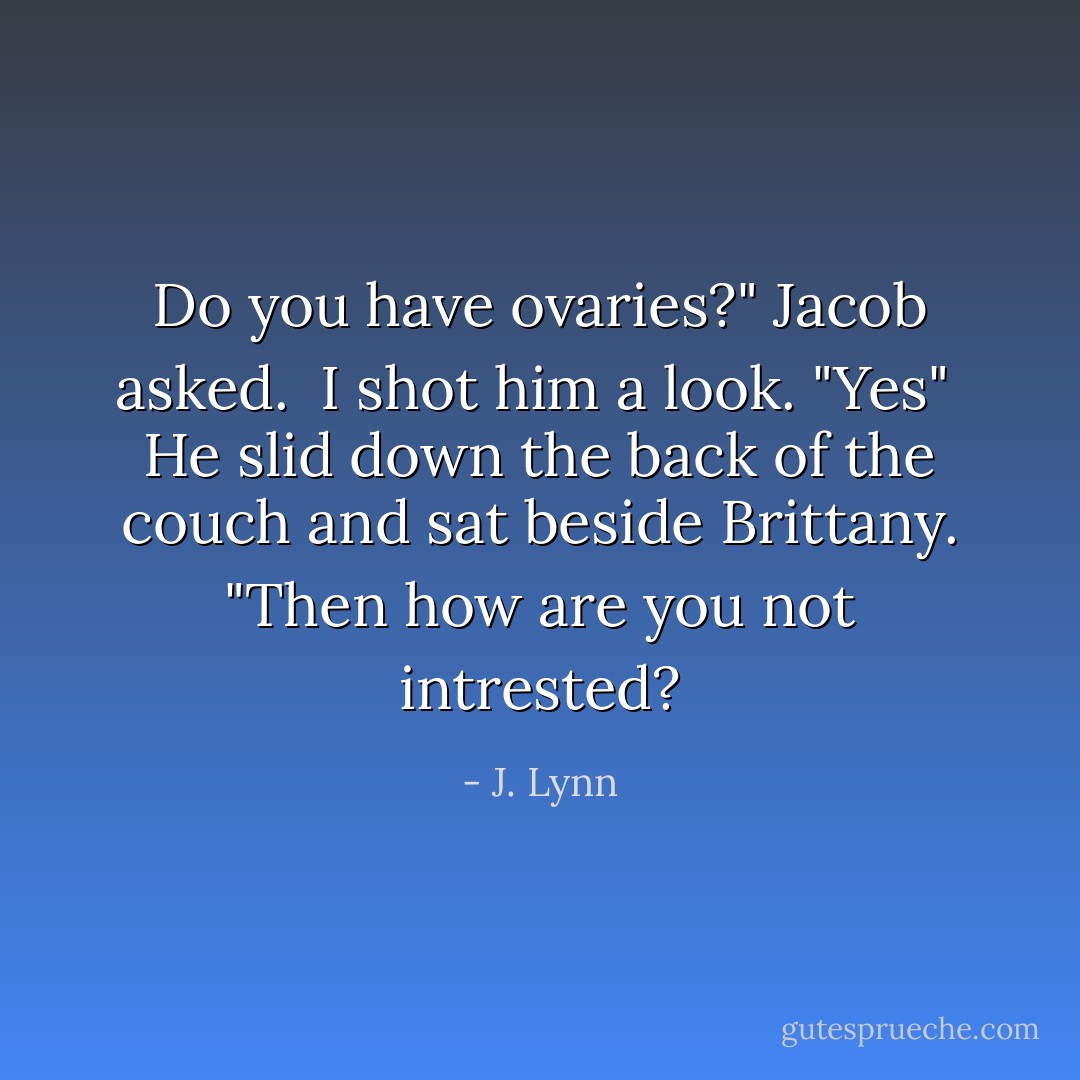 Do you have ovaries?" Jacob asked. <br />I shot him a look. "Yes" <br />He slid down the back of the couch and sat beside Brittany. "Then how are you not intrested? - J. Lynn