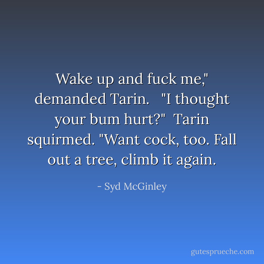 Wake up and fuck me," demanded Tarin. <br /><br />"I thought your bum hurt?"<br /><br />Tarin squirmed. "Want cock, too. Fall out a tree, climb it again. - Syd McGinley