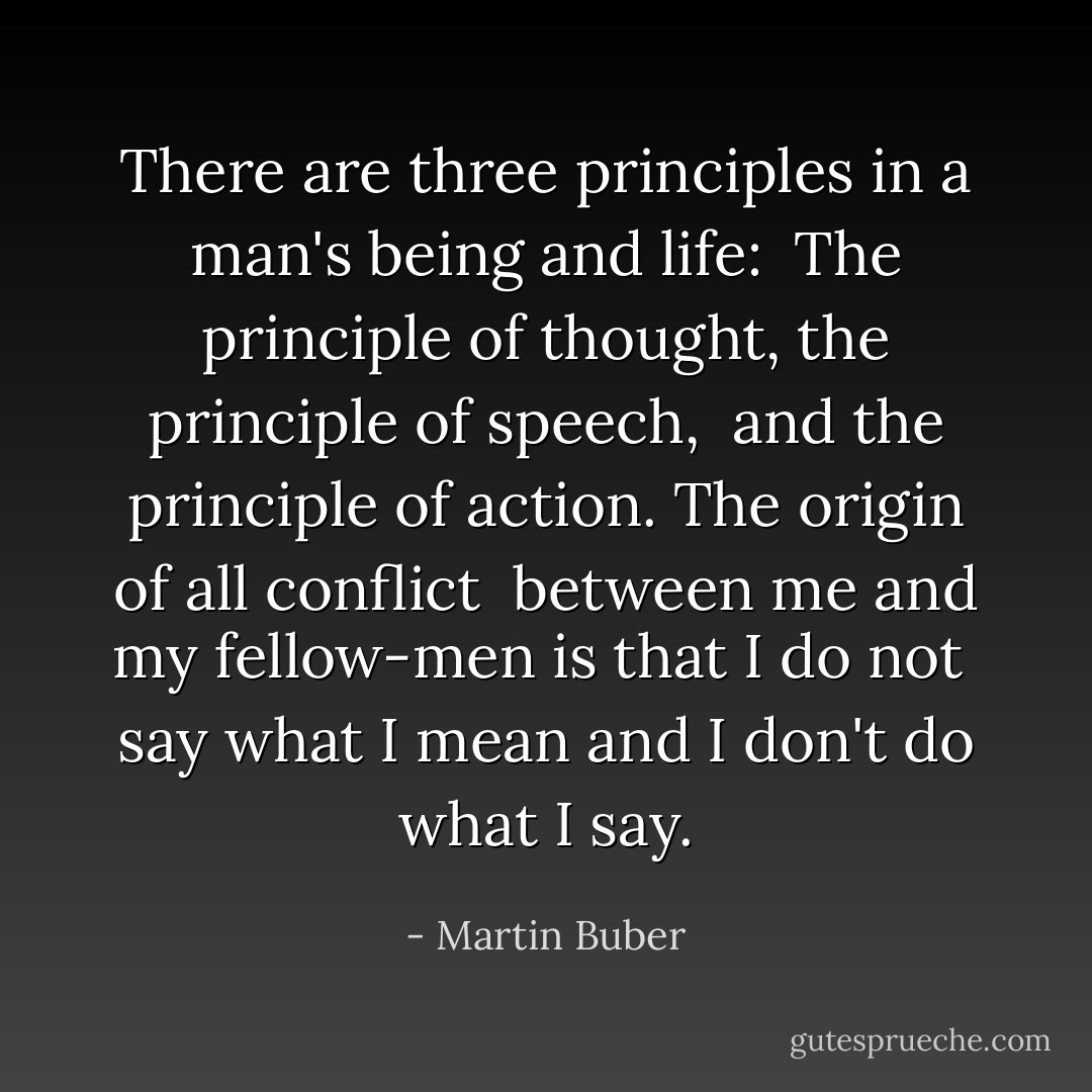 There are three principles in a man's being and life: <br />The principle of thought, the principle of speech, <br />and the principle of action. The origin of all conflict <br />between me and my fellow-men is that I do not <br />say what I mean and I don't do what I say. - Martin Buber
