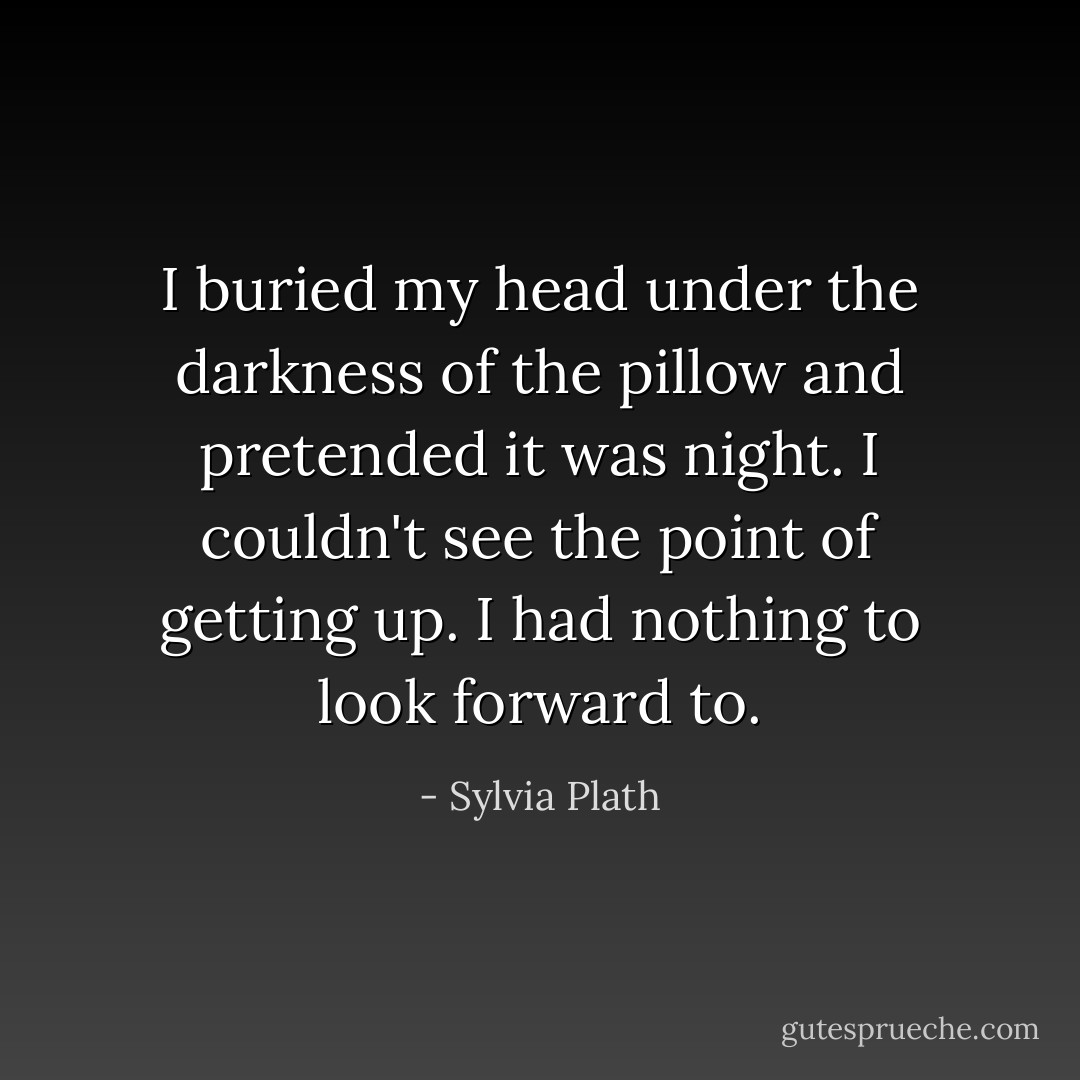 I buried my head under the darkness of the pillow and pretended it was night. I couldn't see the point of getting up. I had nothing to look forward to. - Sylvia Plath