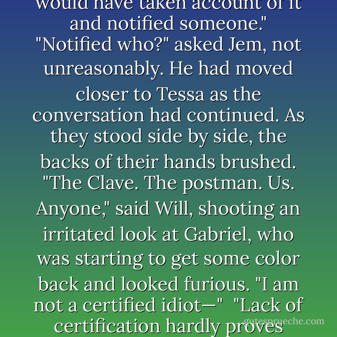 I would have thought even a certified idiot like Gabriel here would have taken account of it and notified someone."<br />"Notified who?" asked Jem, not unreasonably. He had moved closer to Tessa as the conversation had continued. As they stood side by side, the backs of their hands brushed.<br />"The Clave. The postman. Us. Anyone," said Will, shooting an irritated look at Gabriel, who was starting to get some color back and looked furious.<br />"I am not a certified idiot—" <br />"Lack of certification hardly proves intelligence," Will muttered. - Cassandra Clare