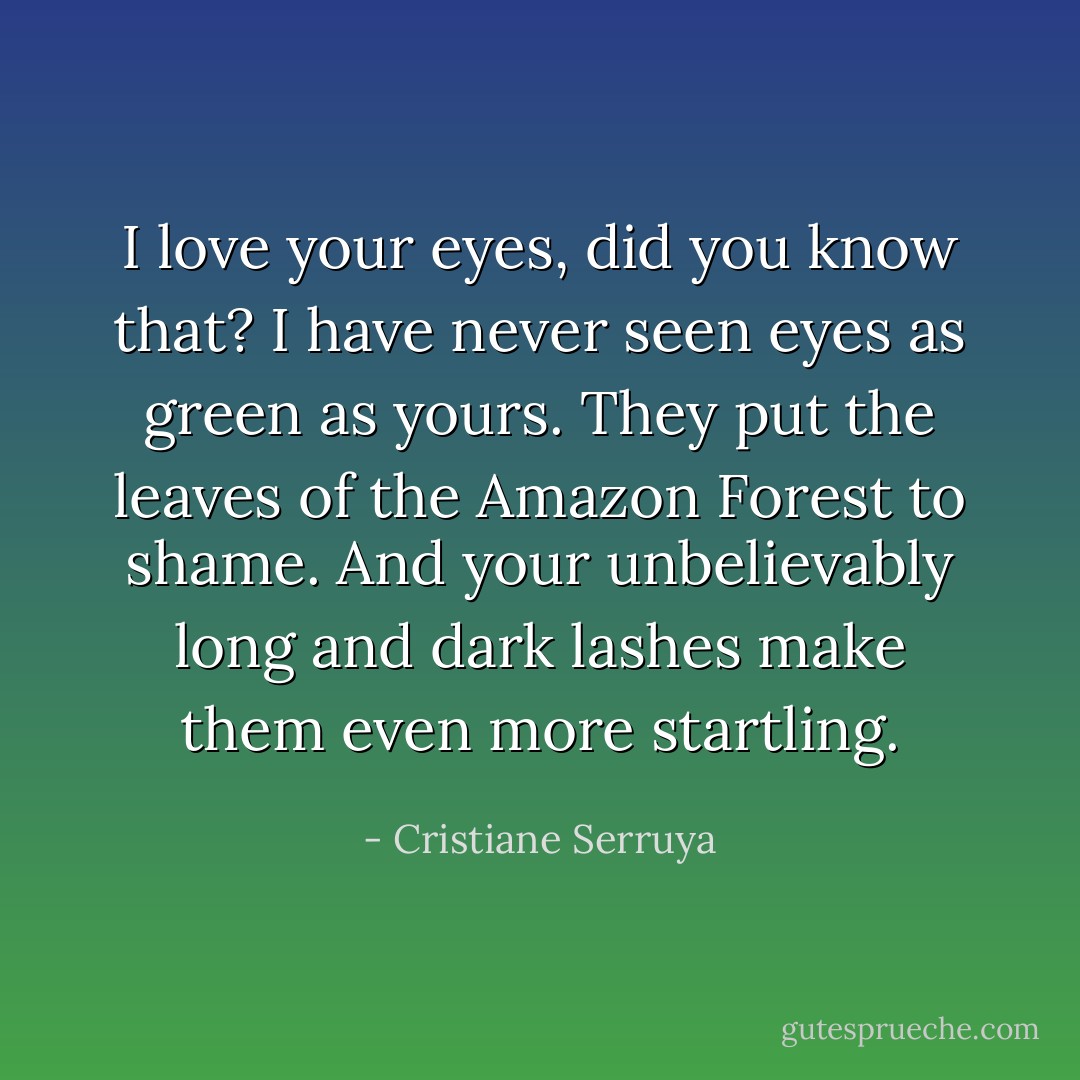 I love your eyes, did you know that? I have never seen eyes as green as yours. They put the leaves of the Amazon Forest to shame. And your unbelievably long and dark lashes make them even more startling. - Cristiane Serruya