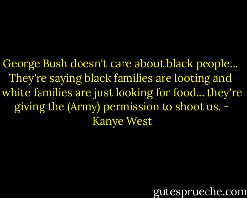 George Bush doesn't care about black people... <br />They're saying black families are looting and <br />white families are just looking for food...<br />they're giving the (Army) permission to shoot us. - Kanye West