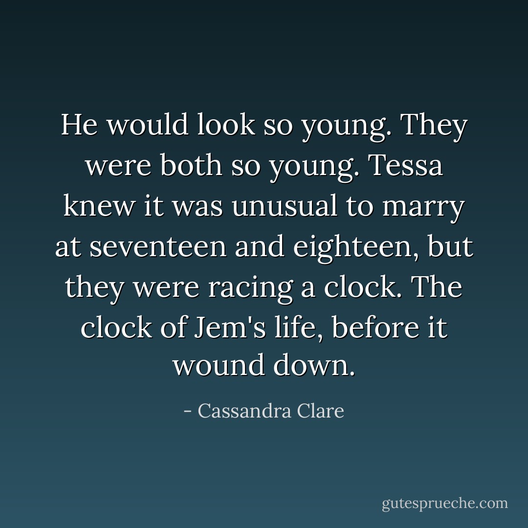 He would look so young. They were both so young. Tessa knew it was unusual to marry at seventeen and eighteen, but they were racing a clock.<br />The clock of Jem's life, before it wound down. - Cassandra Clare