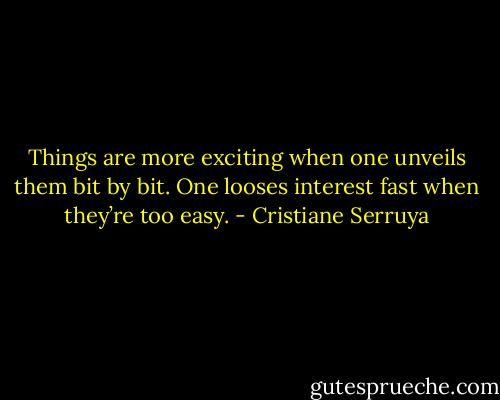 Things are more exciting when one unveils them bit by bit. One looses interest fast when they’re too easy. - Cristiane Serruya