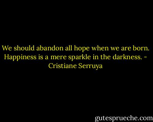 We should abandon all hope when we are born. Happiness is a mere sparkle in the darkness. - Cristiane Serruya