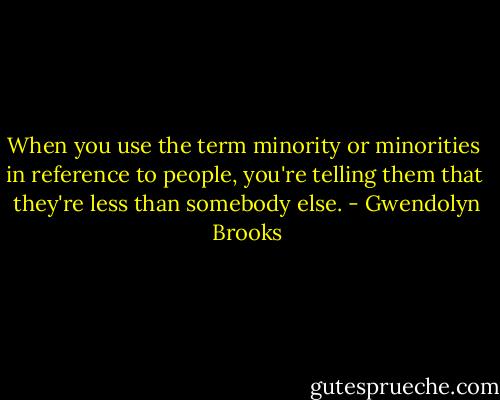 When you use the term minority or minorities <br />in reference to people, you're telling them that <br />they're less than somebody else. - Gwendolyn Brooks