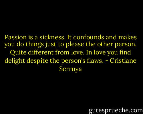 Passion is a sickness. It confounds and makes you do things just to please the other person. Quite different from love. In love you find delight despite the person’s flaws. - Cristiane Serruya