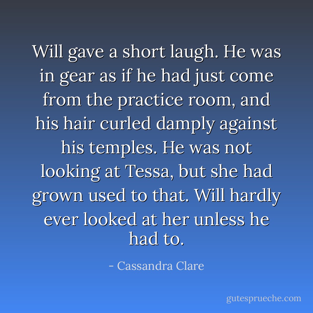 Will gave a short laugh. He was in gear as if he had just come from the practice room, and his hair curled damply against his temples. He was not looking at Tessa, but she had grown used to that. Will hardly ever looked at her unless he had to. - Cassandra Clare