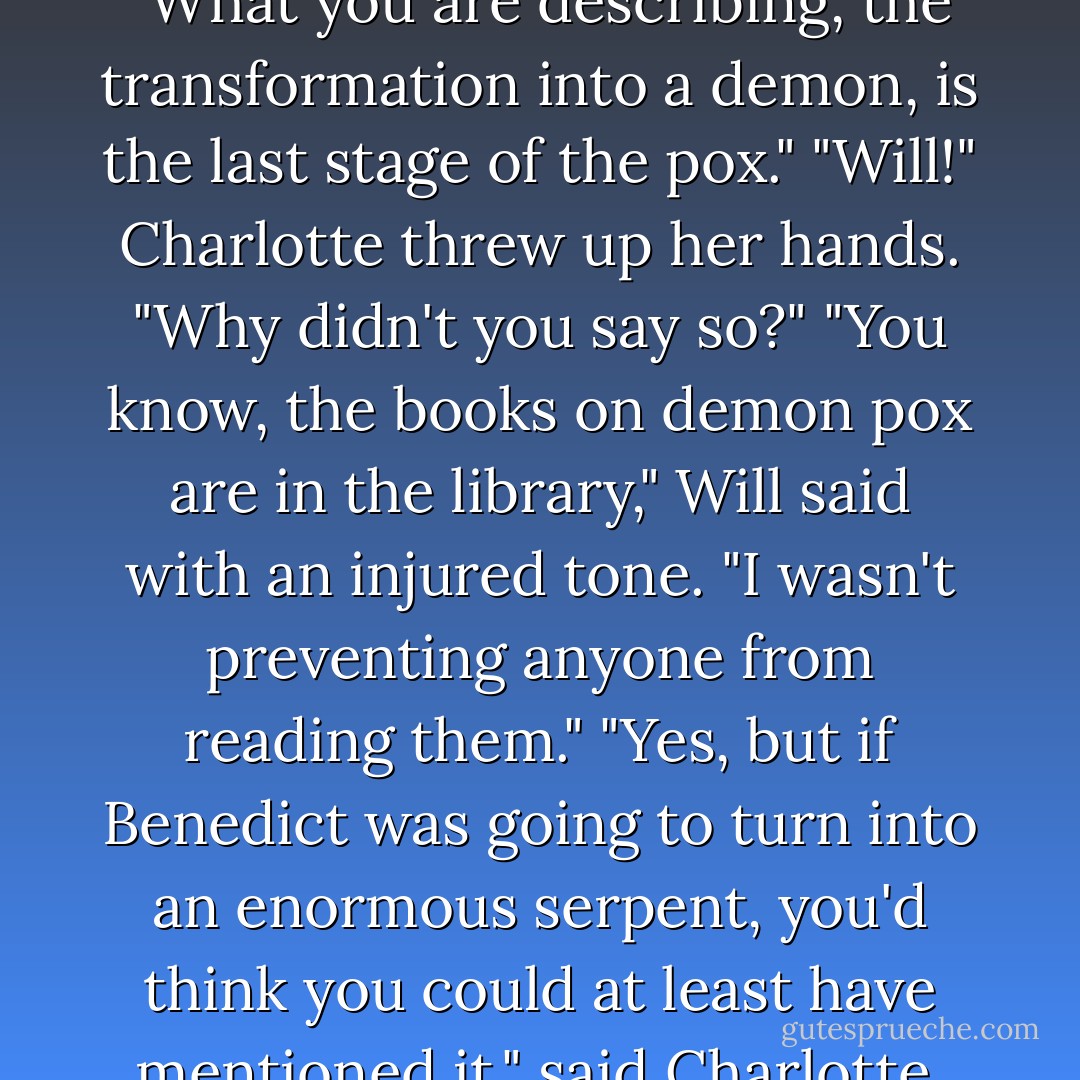 And maybe it would have bitten you in half," said Will. "What you are describing, the transformation into a demon, is the last stage of the pox."<br />"Will!" Charlotte threw up her hands. "Why didn't you say so?"<br />"You know, the books on demon pox are in the library," Will said with an injured tone. "I wasn't preventing anyone from reading them."<br />"Yes, but if Benedict was going to turn into an enormous serpent, you'd think you could at least have mentioned it," said Charlotte. "As a matter of general interest. - Cassandra Clare