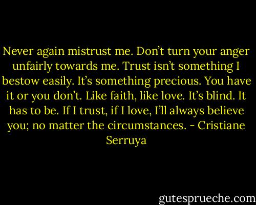 Never again mistrust me. Don’t turn your anger unfairly towards me. Trust isn’t something I bestow easily. It’s something precious. You have it or you don’t. Like faith, like love. It’s blind. It has to be. If I trust, if I love, I’ll always believe you; no matter the circumstances. - Cristiane Serruya