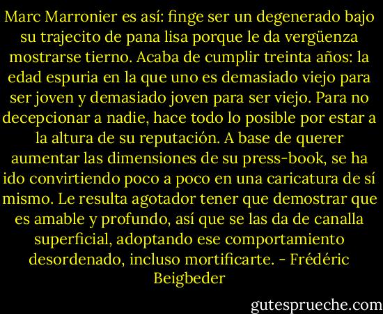 Marc Marronier es así: finge ser un degenerado bajo su trajecito de pana lisa porque le da vergüenza mostrarse tierno. Acaba de cumplir treinta años: la edad espuria en la que uno es demasiado viejo para ser joven y demasiado joven para ser viejo. Para no decepcionar a nadie, hace todo lo posible por estar a la altura de su reputación. A base de querer aumentar las dimensiones de su press-book, se ha ido convirtiendo poco a poco en una caricatura de sí mismo. Le resulta agotador tener que demostrar que es amable y profundo, así que se las da de canalla superficial, adoptando ese comportamiento desordenado, incluso mortificarte. - Frédéric Beigbeder