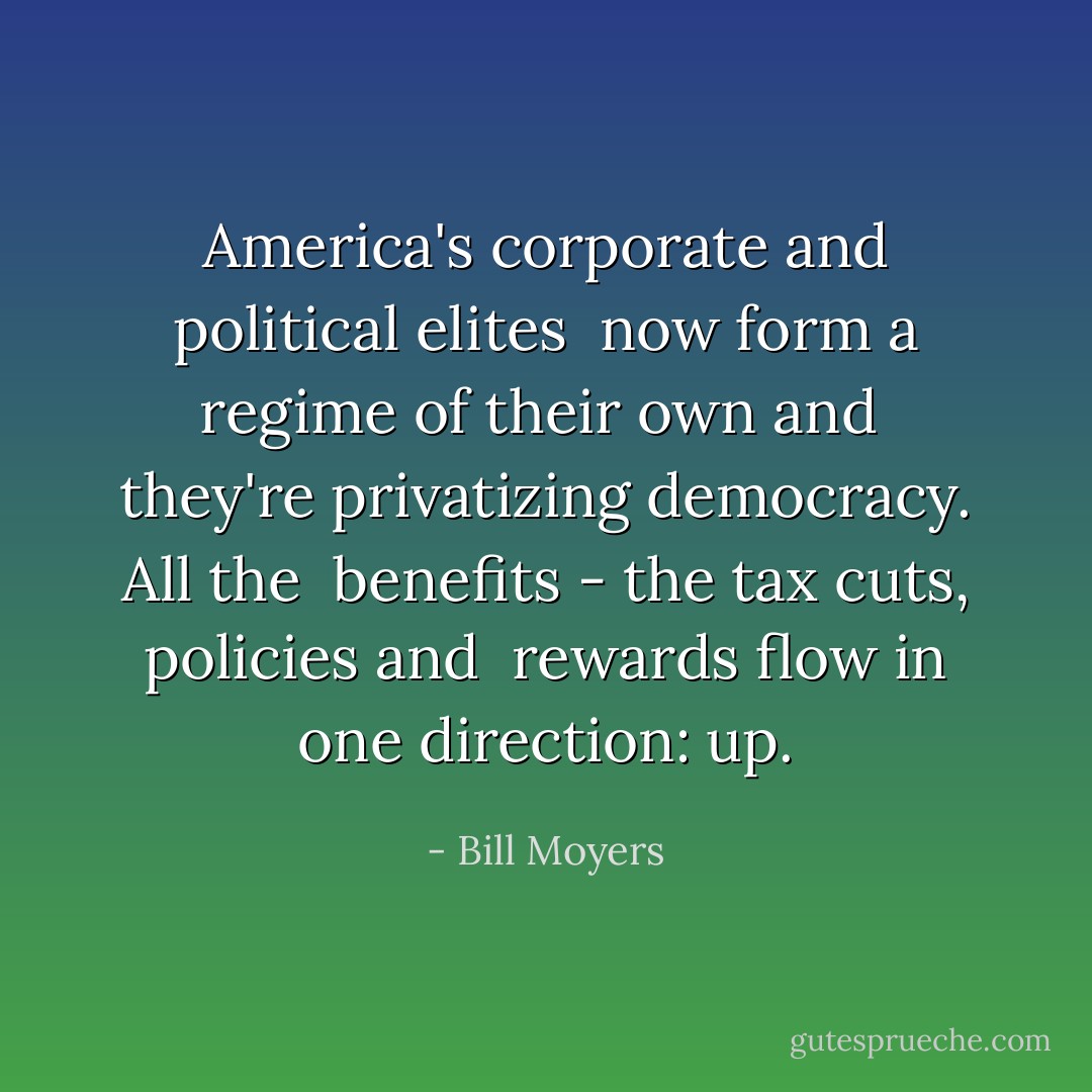 America's corporate and political elites <br />now form a regime of their own and <br />they're privatizing democracy. All the <br />benefits - the tax cuts, policies and <br />rewards flow in one direction: up. - Bill Moyers