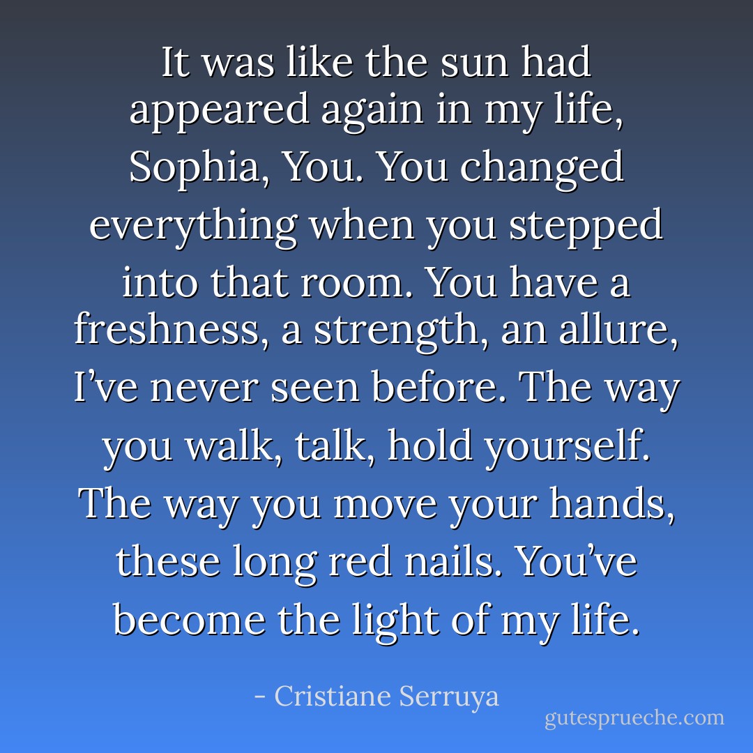 It was like the sun had appeared again in my life, Sophia, You. You changed everything when you stepped into that room. You have a freshness, a strength, an allure, I’ve never seen before. The way you walk, talk, hold yourself. The way you move your hands, these long red nails. You’ve become the light of my life. - Cristiane Serruya